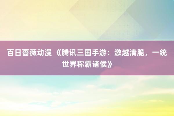 百日蔷薇动漫 《腾讯三国手游：激越清脆，一统世界称霸诸侯》