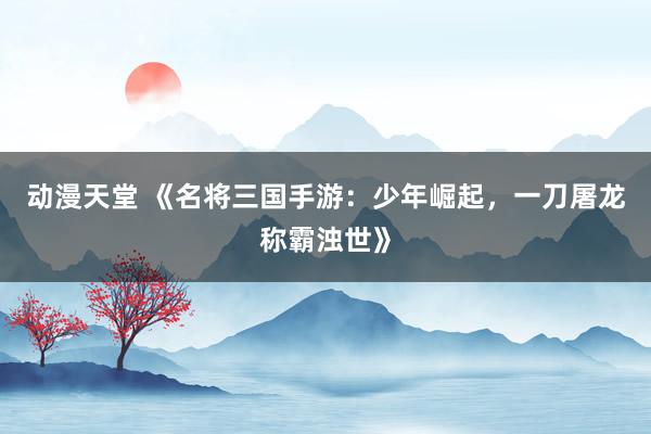 动漫天堂 《名将三国手游：少年崛起，一刀屠龙称霸浊世》