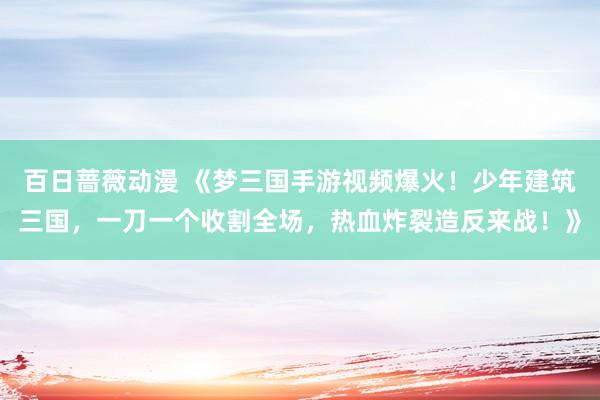 百日蔷薇动漫 《梦三国手游视频爆火！少年建筑三国，一刀一个收割全场，热血炸裂造反来战！》