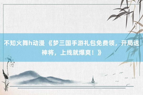 不知火舞h动漫 《梦三国手游礼包免费领，开局送神将，上线就爆爽！》