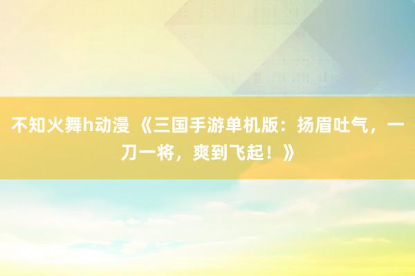 不知火舞h动漫 《三国手游单机版：扬眉吐气，一刀一将，爽到飞起！》