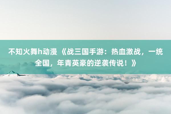 不知火舞h动漫 《战三国手游：热血激战，一统全国，年青英豪的逆袭传说！》