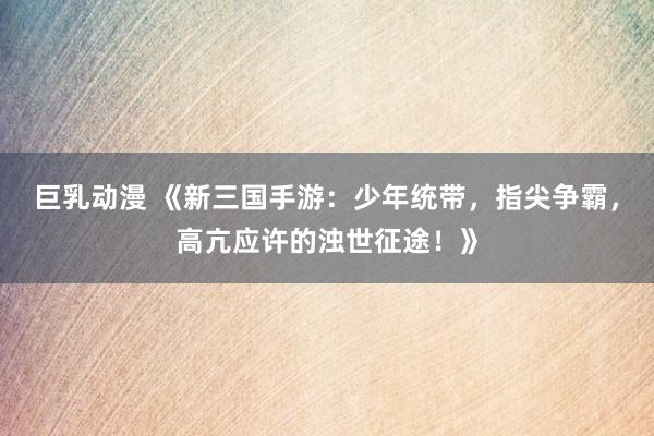 巨乳动漫 《新三国手游：少年统带，指尖争霸，高亢应许的浊世征途！》