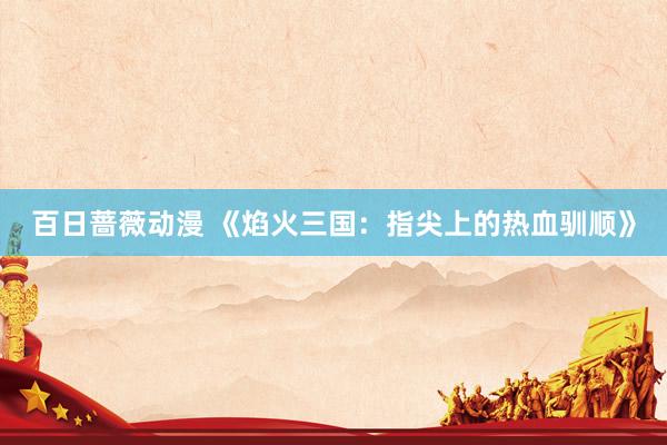 百日蔷薇动漫 《焰火三国：指尖上的热血驯顺》
