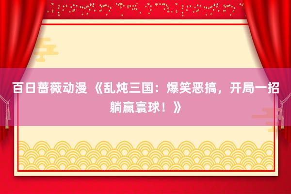 百日蔷薇动漫 《乱炖三国：爆笑恶搞，开局一招躺赢寰球！》