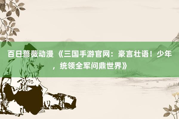 百日蔷薇动漫 《三国手游官网：豪言壮语！少年，统领全军问鼎世界》