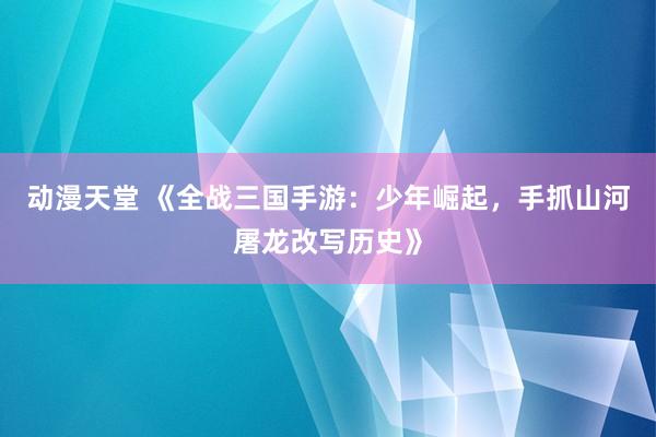 动漫天堂 《全战三国手游：少年崛起，手抓山河屠龙改写历史》