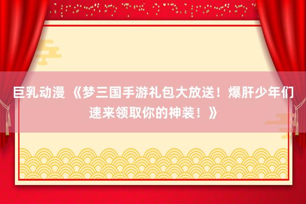 巨乳动漫 《梦三国手游礼包大放送！爆肝少年们速来领取你的神装！》