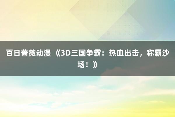 百日蔷薇动漫 《3D三国争霸：热血出击，称霸沙场！》