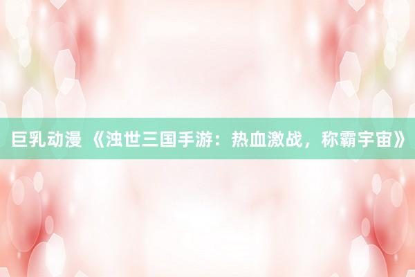 巨乳动漫 《浊世三国手游：热血激战，称霸宇宙》