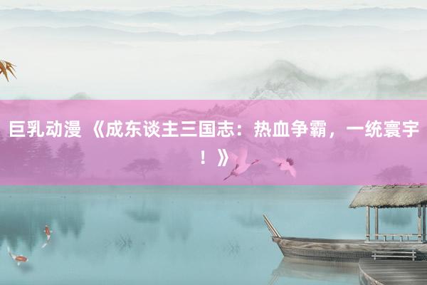 巨乳动漫 《成东谈主三国志：热血争霸，一统寰宇！》