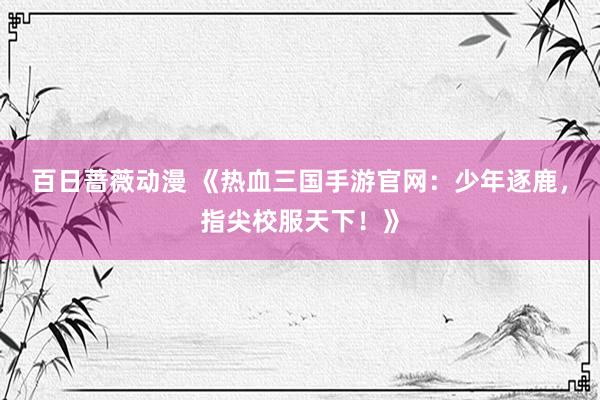 百日蔷薇动漫 《热血三国手游官网：少年逐鹿，指尖校服天下！》