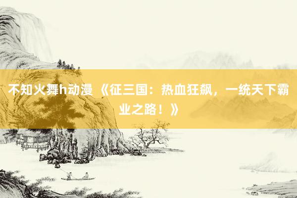 不知火舞h动漫 《征三国：热血狂飙，一统天下霸业之路！》