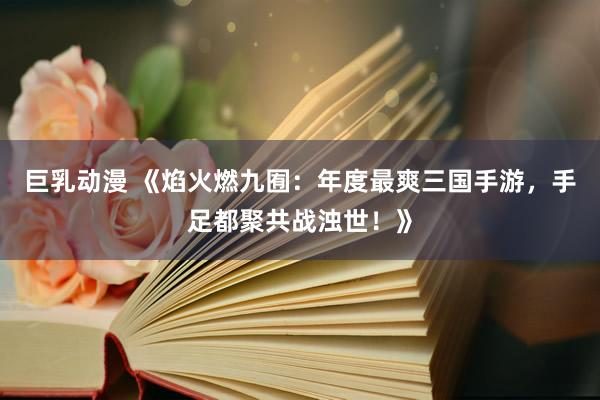巨乳动漫 《焰火燃九囿：年度最爽三国手游，手足都聚共战浊世！》