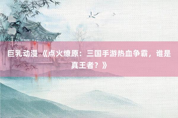 巨乳动漫 《点火燎原：三国手游热血争霸，谁是真王者？》