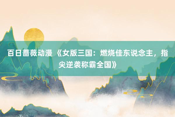 百日蔷薇动漫 《女版三国：燃烧佳东说念主，指尖逆袭称霸全国》