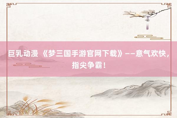 巨乳动漫 《梦三国手游官网下载》——意气欢快，指尖争霸！