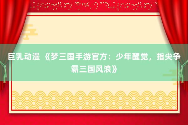巨乳动漫 《梦三国手游官方：少年醒觉，指尖争霸三国风浪》