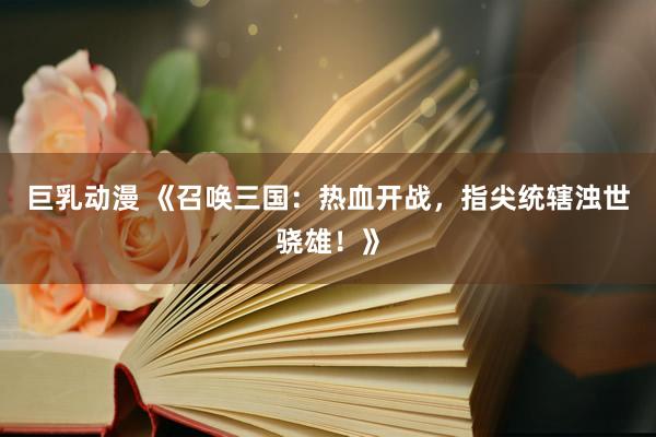 巨乳动漫 《召唤三国：热血开战，指尖统辖浊世骁雄！》