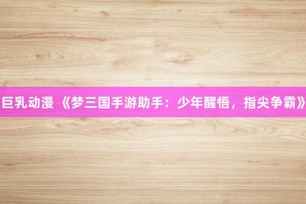 巨乳动漫 《梦三国手游助手：少年醒悟，指尖争霸》
