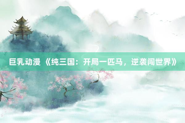 巨乳动漫 《纯三国：开局一匹马，逆袭闯世界》