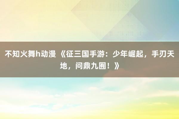 不知火舞h动漫 《征三国手游：少年崛起，手刃天地，问鼎九囿！》