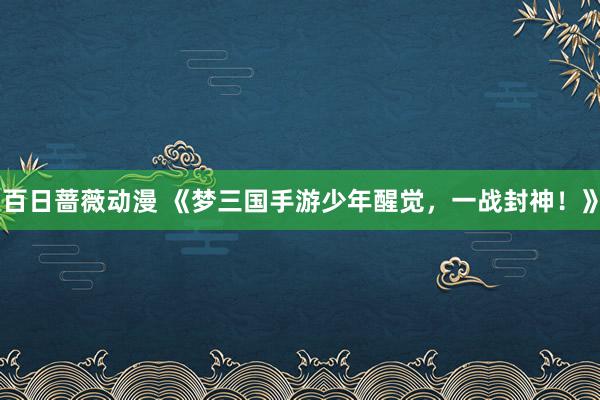 百日蔷薇动漫 《梦三国手游少年醒觉，一战封神！》