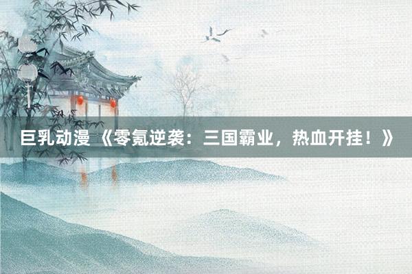 巨乳动漫 《零氪逆袭：三国霸业，热血开挂！》