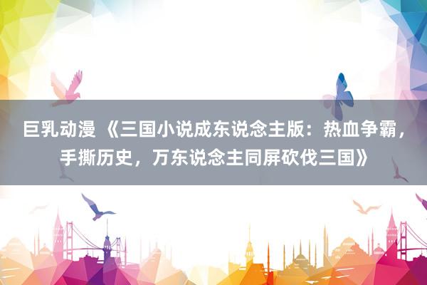 巨乳动漫 《三国小说成东说念主版：热血争霸，手撕历史，万东说念主同屏砍伐三国》