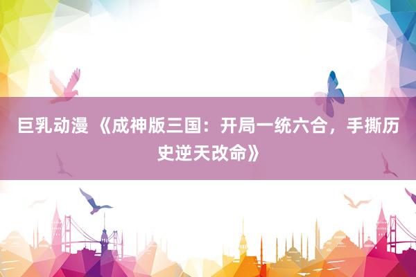 巨乳动漫 《成神版三国：开局一统六合，手撕历史逆天改命》