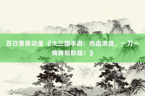 百日蔷薇动漫 《大三国手游：热血激战，一刀一将睥睨群雄！》