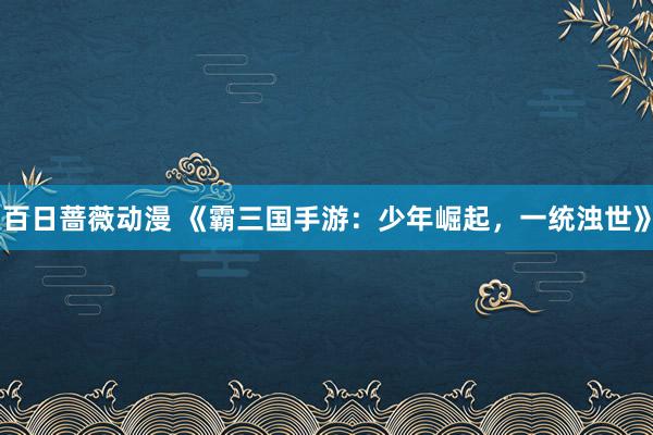 百日蔷薇动漫 《霸三国手游：少年崛起，一统浊世》
