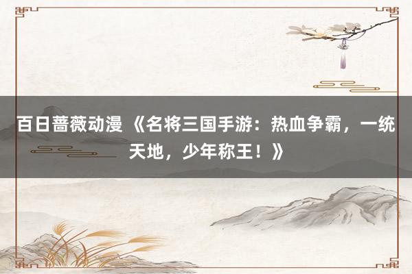 百日蔷薇动漫 《名将三国手游：热血争霸，一统天地，少年称王！》