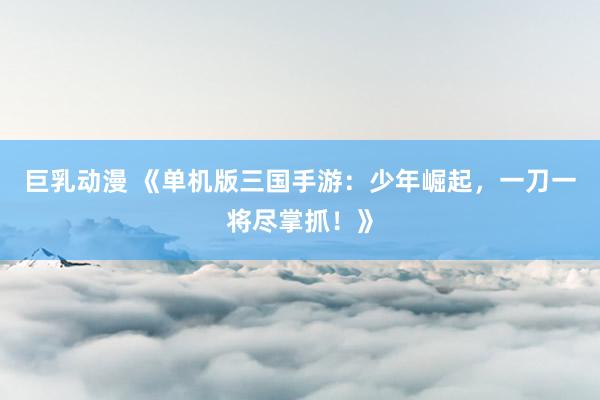 巨乳动漫 《单机版三国手游：少年崛起，一刀一将尽掌抓！》
