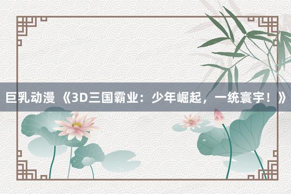 巨乳动漫 《3D三国霸业：少年崛起，一统寰宇！》