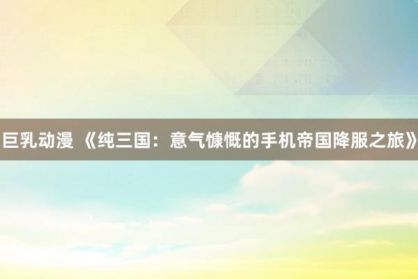 巨乳动漫 《纯三国：意气慷慨的手机帝国降服之旅》