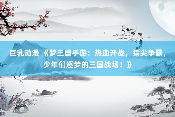 巨乳动漫 《梦三国手游：热血开战，指尖争霸，少年们逐梦的三国战场！》