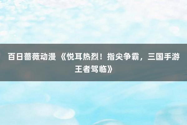 百日蔷薇动漫 《悦耳热烈！指尖争霸，三国手游王者驾临》