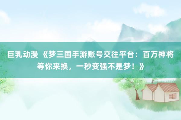 巨乳动漫 《梦三国手游账号交往平台：百万神将等你来换，一秒变强不是梦！》