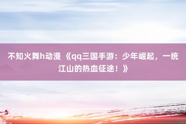 不知火舞h动漫 《qq三国手游：少年崛起，一统江山的热血征途！》