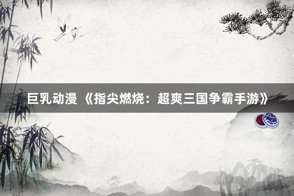 巨乳动漫 《指尖燃烧：超爽三国争霸手游》