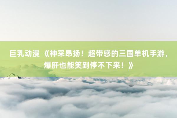 巨乳动漫 《神采昂扬！超带感的三国单机手游，爆肝也能笑到停不下来！》