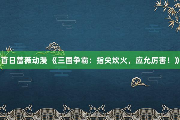 百日蔷薇动漫 《三国争霸：指尖炊火，应允厉害！》