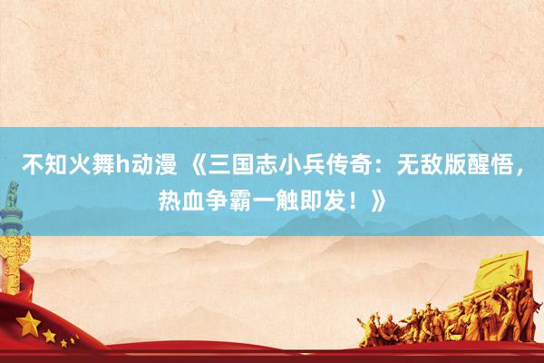 不知火舞h动漫 《三国志小兵传奇：无敌版醒悟，热血争霸一触即发！》
