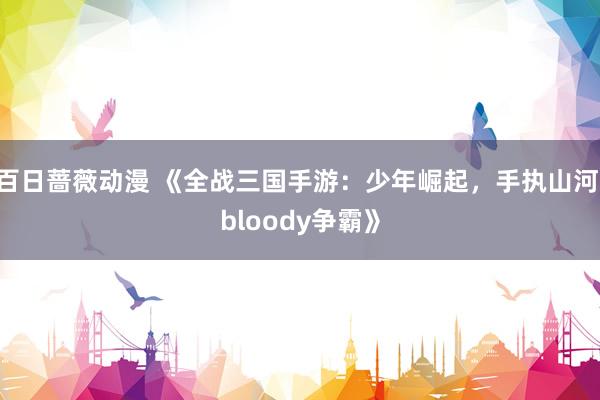 百日蔷薇动漫 《全战三国手游：少年崛起，手执山河 bloody争霸》