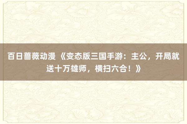 百日蔷薇动漫 《变态版三国手游：主公，开局就送十万雄师，横扫六合！》