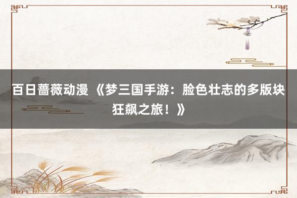 百日蔷薇动漫 《梦三国手游：脸色壮志的多版块狂飙之旅！》