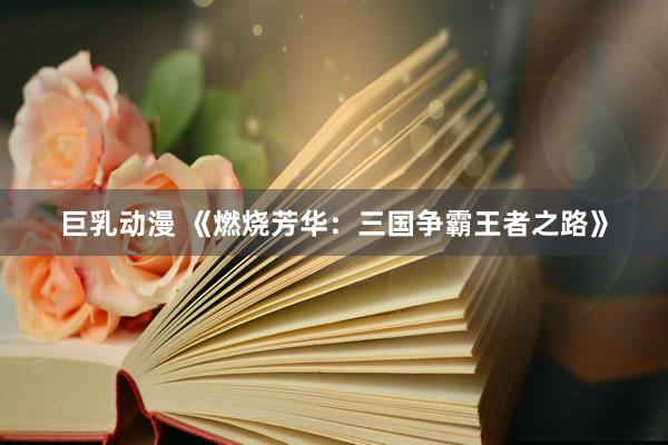 巨乳动漫 《燃烧芳华：三国争霸王者之路》