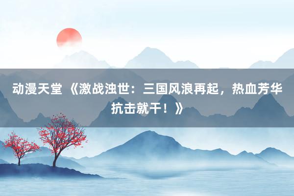 动漫天堂 《激战浊世：三国风浪再起，热血芳华抗击就干！》