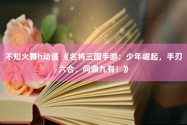 不知火舞h动漫 《名将三国手游：少年崛起，手刃六合，问鼎九有！》